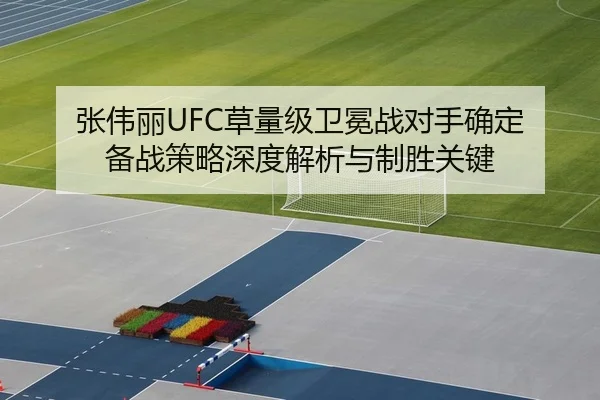 张伟丽UFC草量级卫冕战对手确定 备战策略深度解析与制胜关键